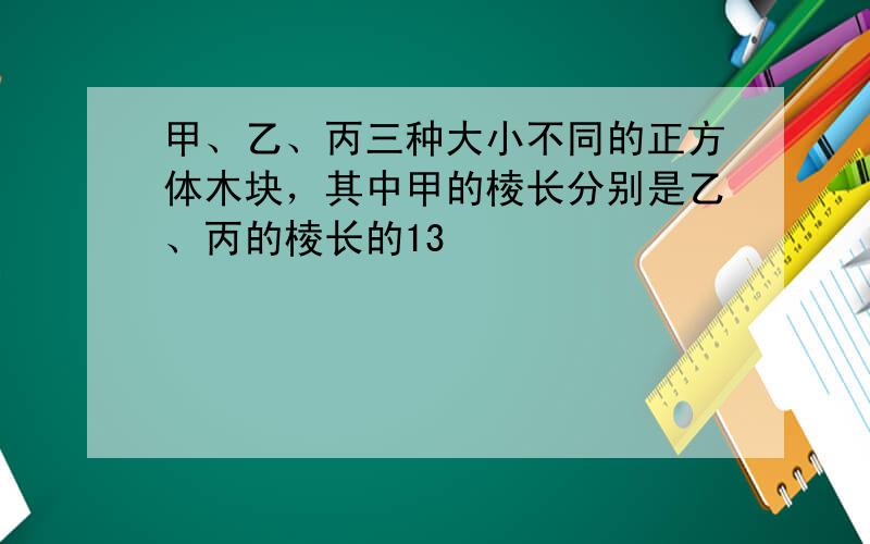 甲、乙、丙三种大小不同的正方体木块，其中甲的棱长分别是乙、丙的棱长的13