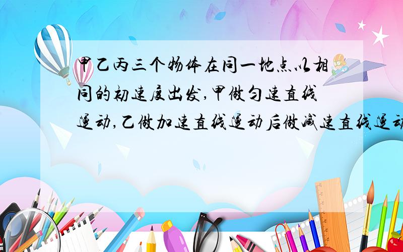 甲乙丙三个物体在同一地点以相同的初速度出发,甲做匀速直线运动,乙做加速直线运动后做减速直线运动,丙做减速直线运动后作家速