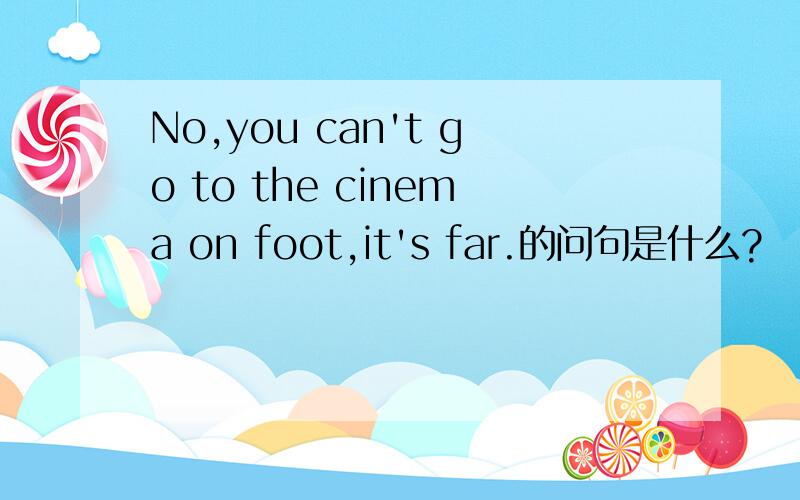 No,you can't go to the cinema on foot,it's far.的问句是什么?