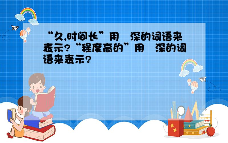 “久,时间长”用帯深的词语来表示?“程度高的”用帯深的词语来表示?