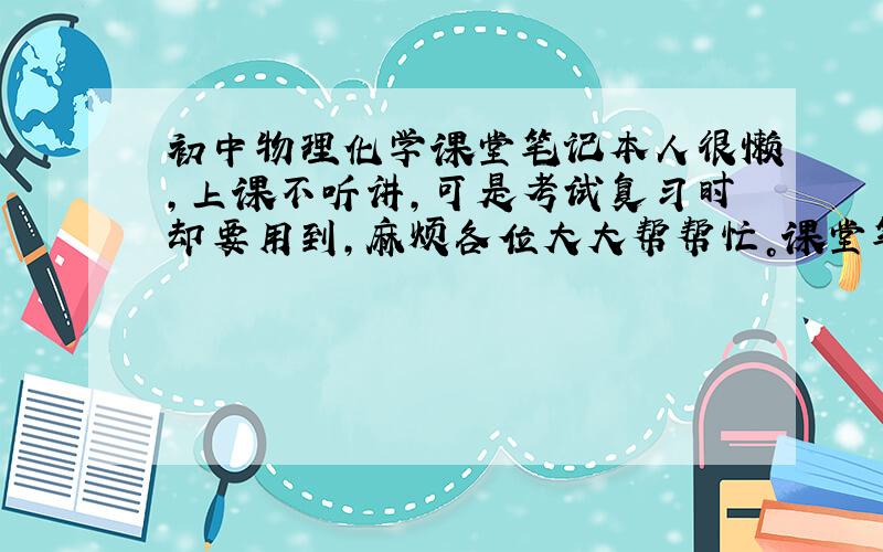 初中物理化学课堂笔记本人很懒，上课不听讲，可是考试复习时却要用到，麻烦各位大大帮帮忙。课堂笔记就是书本上的精华和老师的拓