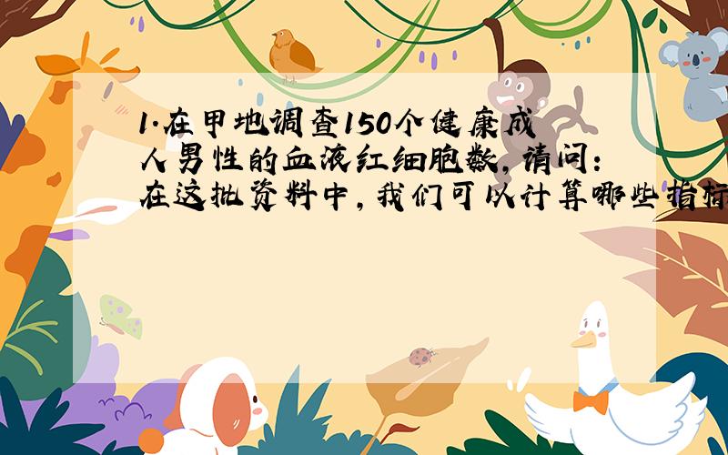 1.在甲地调查150个健康成人男性的血液红细胞数,请问：在这批资料中,我们可以计算哪些指标?（写出指标名称与公式,假设资