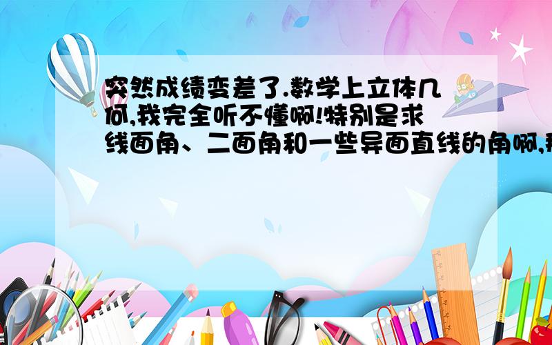 突然成绩变差了.数学上立体几何,我完全听不懂啊!特别是求线面角、二面角和一些异面直线的角啊,那个辅助线啊,想得我头都大了