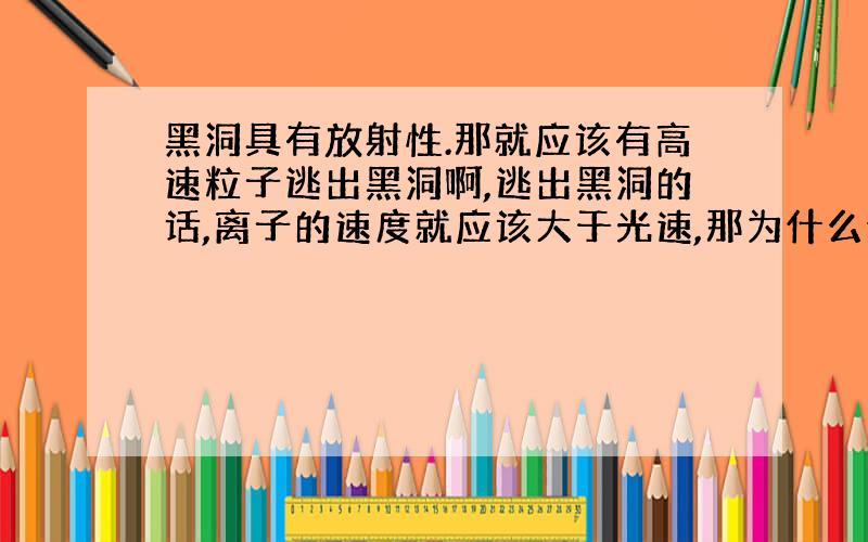 黑洞具有放射性.那就应该有高速粒子逃出黑洞啊,逃出黑洞的话,离子的速度就应该大于光速,那为什么说光速是最快的啊?急着想知