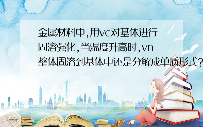 金属材料中,用vc对基体进行固溶强化,当温度升高时,vn整体固溶到基体中还是分解成单质形式?