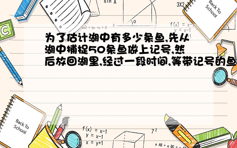 为了估计湖中有多少条鱼,先从湖中捕捉50条鱼做上记号,然后放回湖里,经过一段时间,等带记号的鱼完全混和于鱼群中之后,再捕