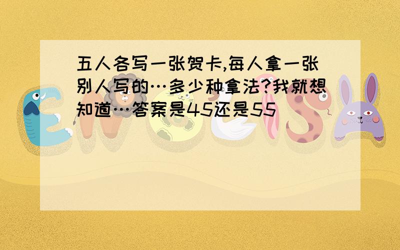 五人各写一张贺卡,每人拿一张别人写的…多少种拿法?我就想知道…答案是45还是55