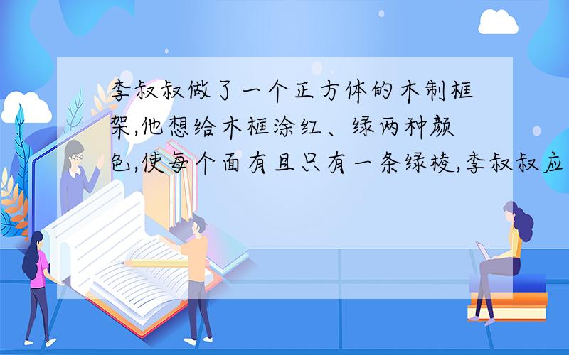 李叔叔做了一个正方体的木制框架,他想给木框涂红、绿两种颜色,使每个面有且只有一条绿棱,李叔叔应涂几条绿棱?几条红棱?