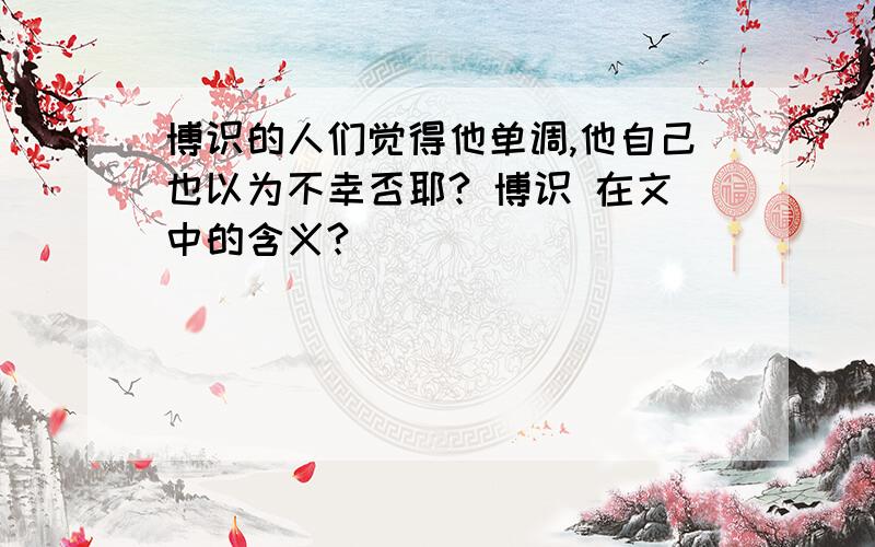 博识的人们觉得他单调,他自己也以为不幸否耶? 博识 在文中的含义?