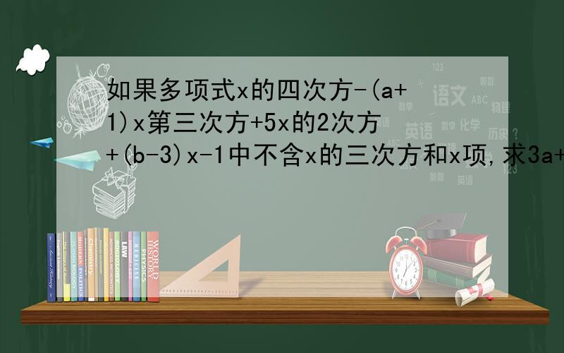 如果多项式x的四次方-(a+1)x第三次方+5x的2次方+(b-3)x-1中不含x的三次方和x项,求3a+b的值