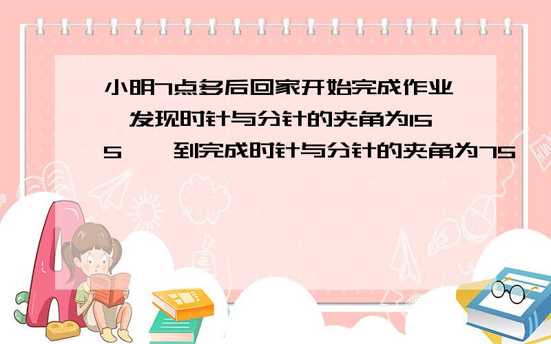 小明7点多后回家开始完成作业,发现时针与分针的夹角为155°,到完成时针与分针的夹角为75°,他看到此时时针在8-9之间