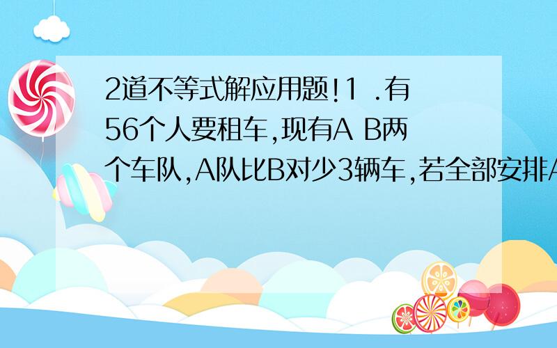 2道不等式解应用题!1 .有56个人要租车,现有A B两个车队,A队比B对少3辆车,若全部安排A队的车,每辆坐5人,车不