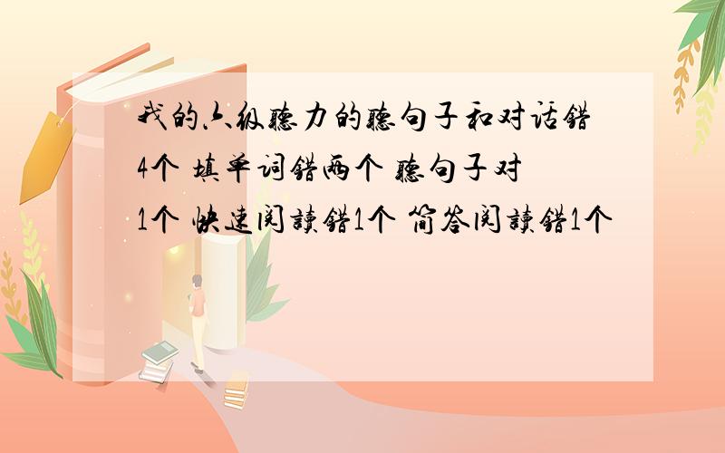 我的六级听力的听句子和对话错4个 填单词错两个 听句子对1个 快速阅读错1个 简答阅读错1个