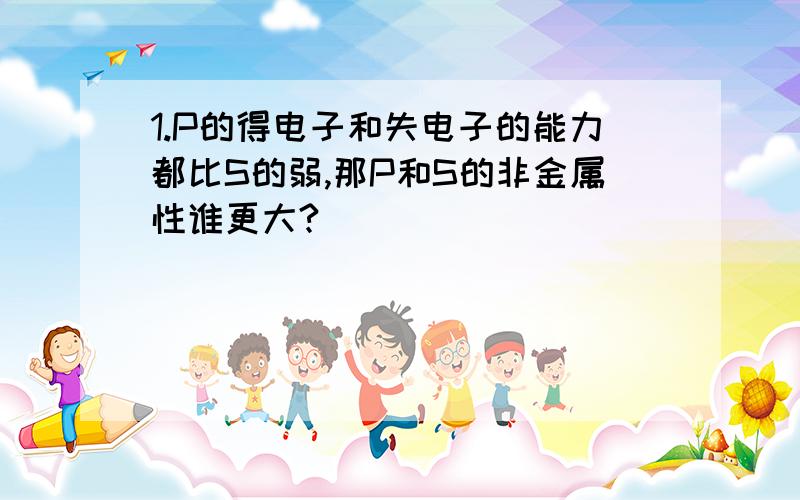 1.P的得电子和失电子的能力都比S的弱,那P和S的非金属性谁更大?