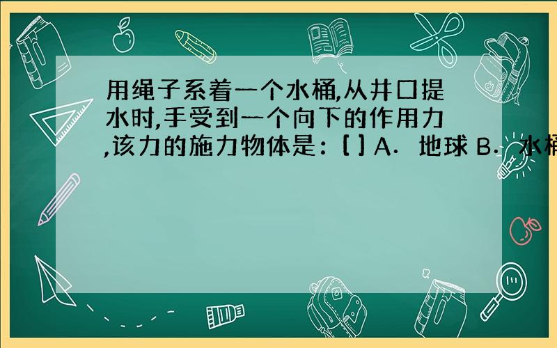 用绳子系着一个水桶,从井口提水时,手受到一个向下的作用力,该力的施力物体是：[ ] A．地球 B．水桶