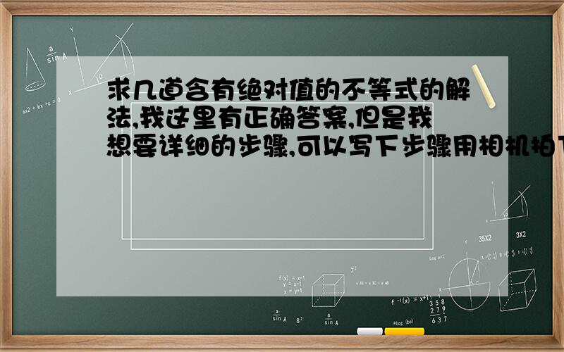 求几道含有绝对值的不等式的解法,我这里有正确答案,但是我想要详细的步骤,可以写下步骤用相机拍下来,发到我邮箱里,答的好的