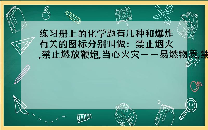 练习册上的化学题有几种和爆炸有关的图标分别叫做：禁止烟火,禁止燃放鞭炮,当心火灾——易燃物质,禁止吸烟,禁止放易燃物,当