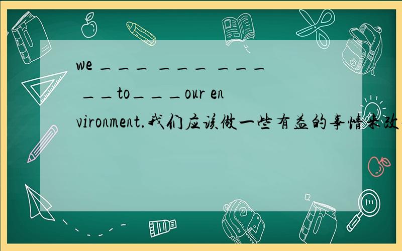 we ___ ___ ___ __to___our environment.我们应该做一些有益的事情来改善我们的环境.