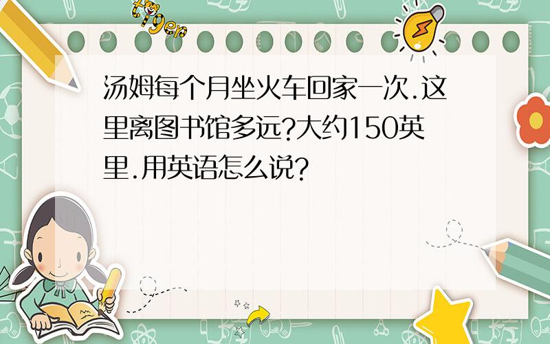 汤姆每个月坐火车回家一次.这里离图书馆多远?大约150英里.用英语怎么说?