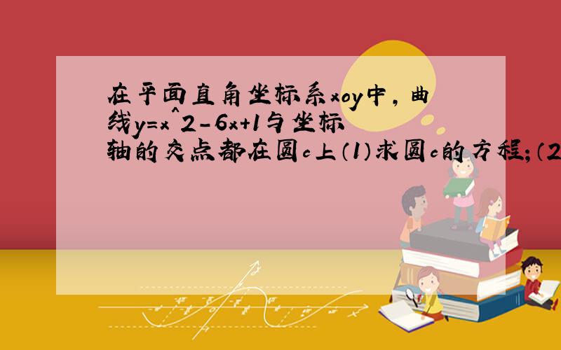 在平面直角坐标系xoy中,曲线y＝x^2-6x+1与坐标轴的交点都在圆c上（1）求圆c的方程；（2）若圆c与直线x...