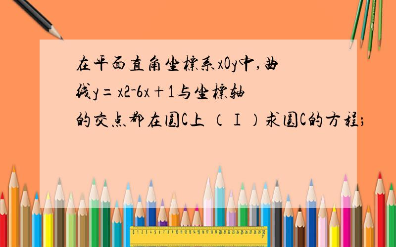 在平面直角坐标系xOy中,曲线y=x2-6x+1与坐标轴的交点都在圆C上 （Ⅰ）求圆C的方程；