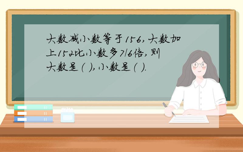 大数减小数等于156,大数加上152比小数多7/6倍,则大数是（ ）,小数是（ ）.