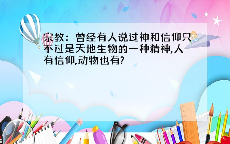 宗教：曾经有人说过神和信仰只不过是天地生物的一种精神,人有信仰,动物也有?