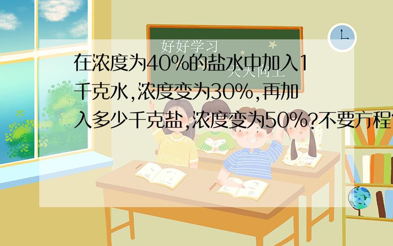 在浓度为40%的盐水中加入1千克水,浓度变为30%,再加入多少千克盐,浓度变为50%?不要方程?.