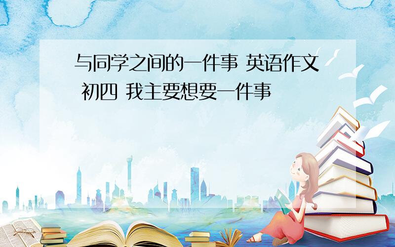 与同学之间的一件事 英语作文 初四 我主要想要一件事