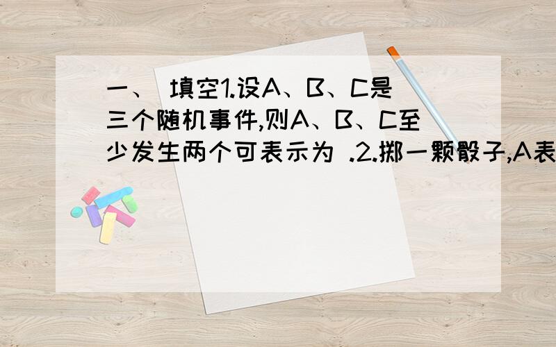 一、 填空1.设A、B、C是三个随机事件,则A、B、C至少发生两个可表示为 .2.掷一颗骰子,A表示“出现奇数点”,B表