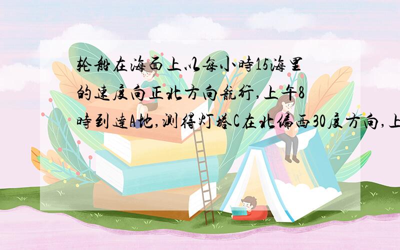 轮船在海面上以每小时15海里的速度向正北方向航行,上午8时到达A地,测得灯塔C在北偏西30度方向,上午10时到达B处,又