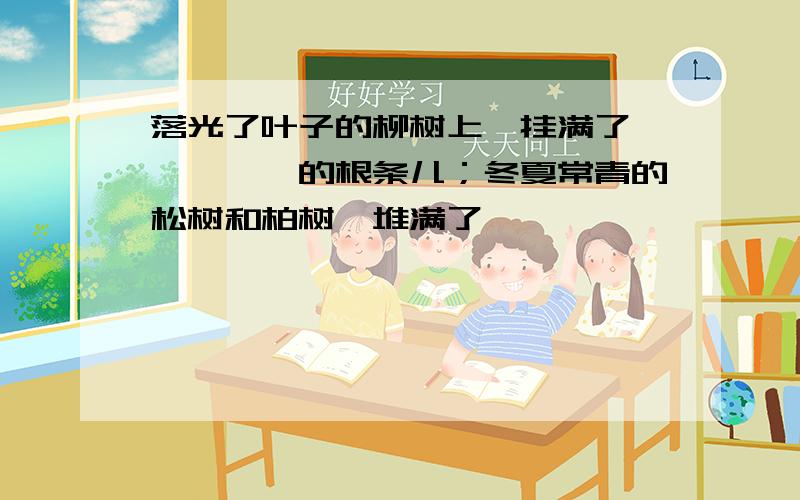 落光了叶子的柳树上,挂满了——、——的根条儿；冬夏常青的松树和柏树,堆满了