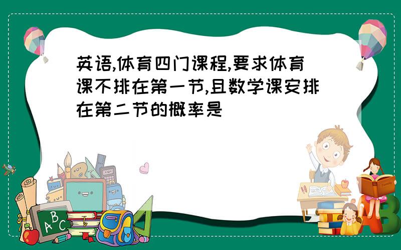 英语,体育四门课程,要求体育课不排在第一节,且数学课安排在第二节的概率是