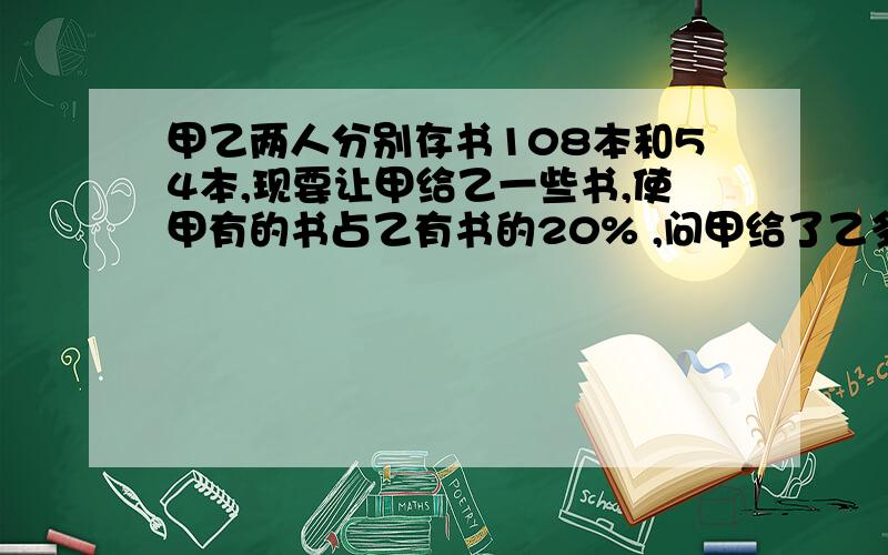 甲乙两人分别存书108本和54本,现要让甲给乙一些书,使甲有的书占乙有书的20% ,问甲给了乙多少书?