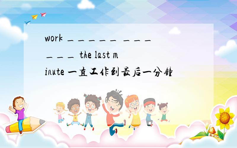 work _____ ______ the last minute 一直工作到最后一分钟