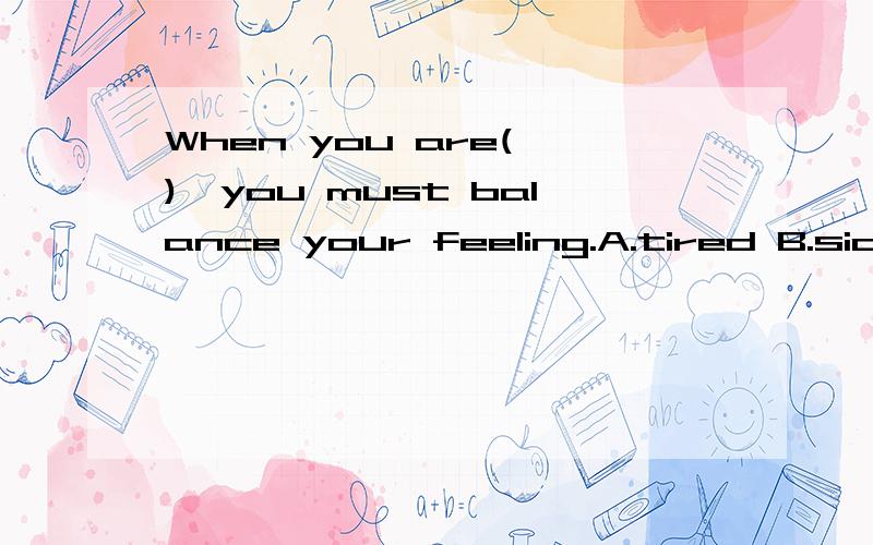 When you are( ),you must balance your feeling.A.tired B.sick