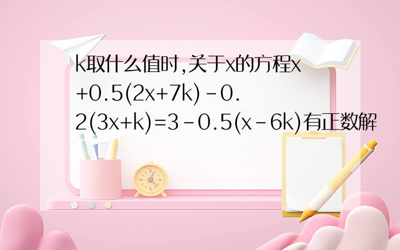 k取什么值时,关于x的方程x+0.5(2x+7k)-0.2(3x+k)=3-0.5(x-6k)有正数解