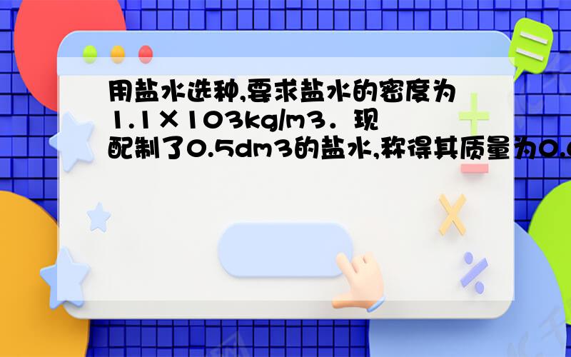 用盐水选种,要求盐水的密度为1.1×103kg/m3．现配制了0.5dm3的盐水,称得其质量为0.6kg,试求