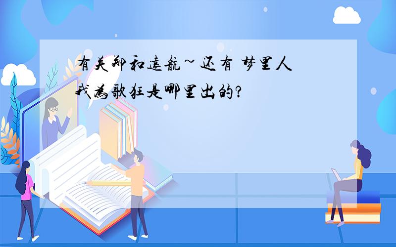 有关郑和远航~还有 梦里人 我为歌狂是哪里出的?