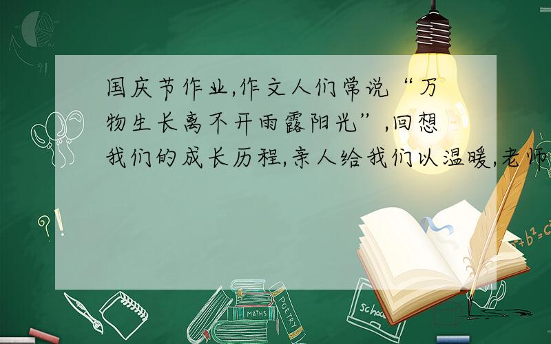 国庆节作业,作文人们常说“万物生长离不开雨露阳光”,回想我们的成长历程,亲人给我们以温暖,老师给我们以教诲,同学给我们以