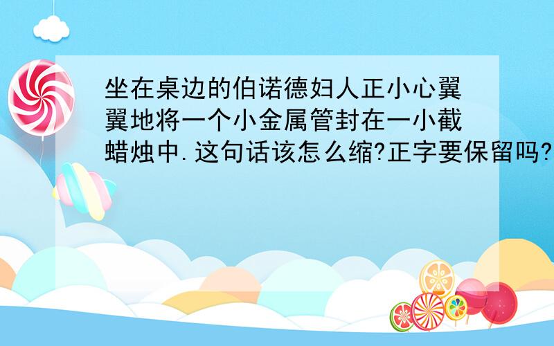 坐在桌边的伯诺德妇人正小心翼翼地将一个小金属管封在一小截蜡烛中.这句话该怎么缩?正字要保留吗?