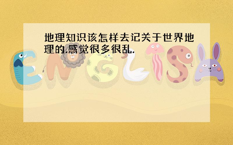 地理知识该怎样去记关于世界地理的.感觉很多很乱.