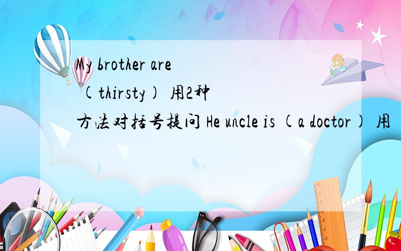 My brother are (thirsty) 用2种方法对括号提问 He uncle is (a doctor) 用