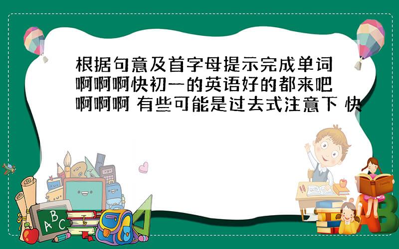 根据句意及首字母提示完成单词啊啊啊快初一的英语好的都来吧啊啊啊 有些可能是过去式注意下 快