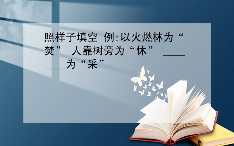 照样子填空 例:以火燃林为“焚” 人靠树旁为“休” ＿＿＿＿为“采”