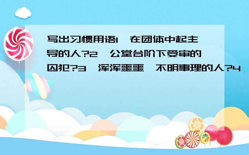 写出习惯用语1、在团体中起主导的人?2、公堂台阶下受审的囚犯?3、浑浑噩噩,不明事理的人?4、世故圆滑的人?