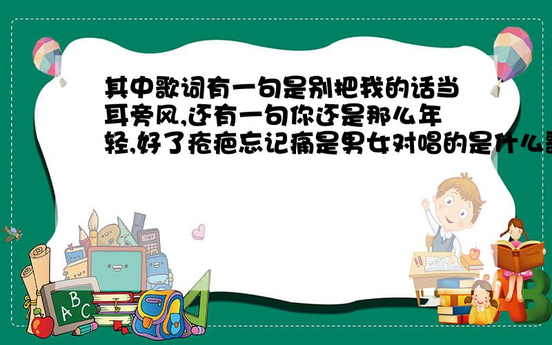 其中歌词有一句是别把我的话当耳旁风,还有一句你还是那么年轻,好了疮疤忘记痛是男女对唱的是什么歌