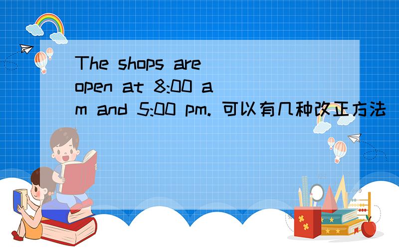 The shops are open at 8:00 am and 5:00 pm. 可以有几种改正方法