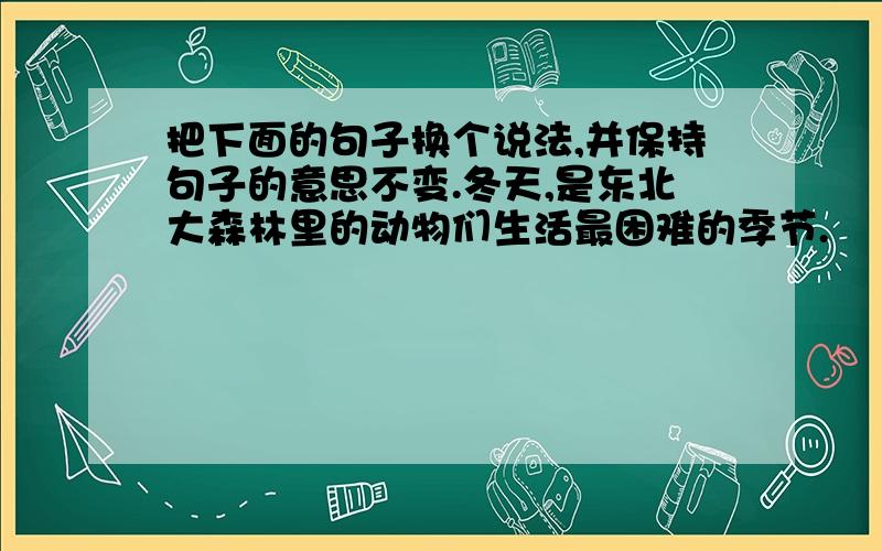 把下面的句子换个说法,并保持句子的意思不变.冬天,是东北大森林里的动物们生活最困难的季节.