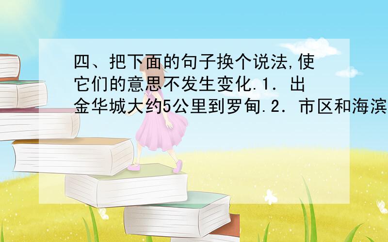 四、把下面的句子换个说法,使它们的意思不发生变化.1．出金华城大约5公里到罗甸.2．市区和海滨疗养